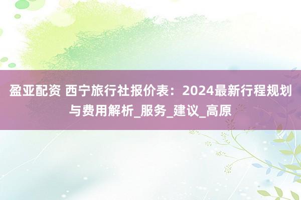 盈亚配资 西宁旅行社报价表：2024最新行程规划与费用解析_服务_建议_高原