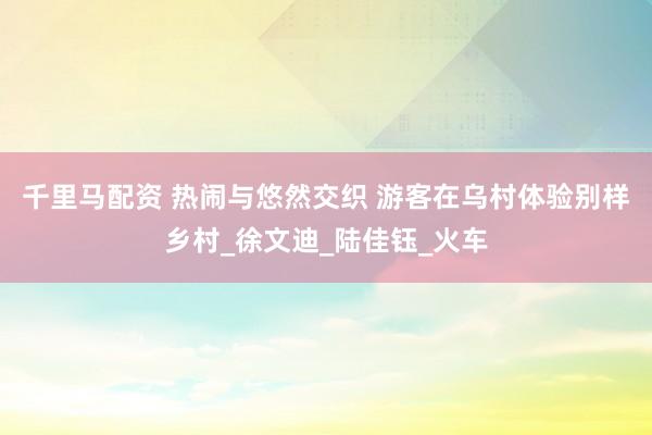 千里马配资 热闹与悠然交织 游客在乌村体验别样乡村_徐文迪_陆佳钰_火车