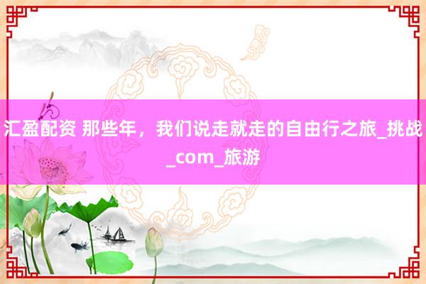 汇盈配资 那些年，我们说走就走的自由行之旅_挑战_com_旅游