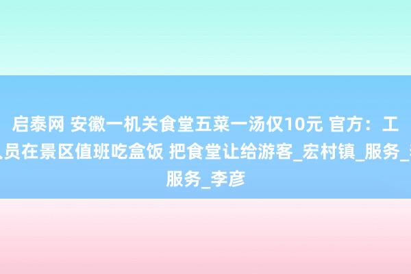 启泰网 安徽一机关食堂五菜一汤仅10元 官方：工作人员在景区值班吃盒饭 把食堂让给游客_宏村镇_服务_李彦