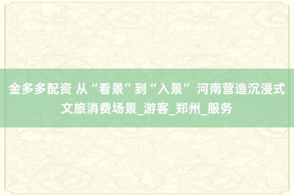 金多多配资 从“看景”到“入景” 河南营造沉浸式文旅消费场景_游客_郑州_服务