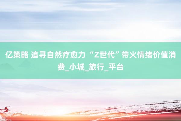 亿策略 追寻自然疗愈力 “Z世代”带火情绪价值消费_小城_旅行_平台