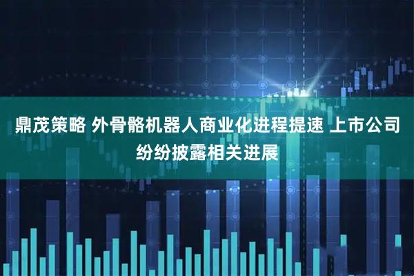 鼎茂策略 外骨骼机器人商业化进程提速 上市公司纷纷披露相关进展