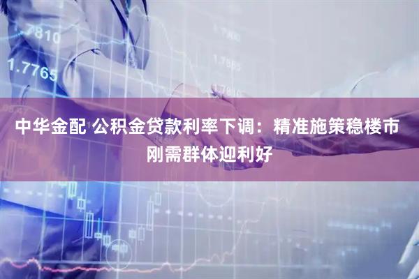 中华金配 公积金贷款利率下调：精准施策稳楼市 刚需群体迎利好