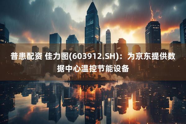 普患配资 佳力图(603912.SH)：为京东提供数据中心温控节能设备