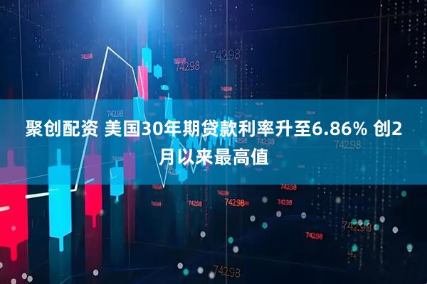 聚创配资 美国30年期贷款利率升至6.86% 创2月以来最高值