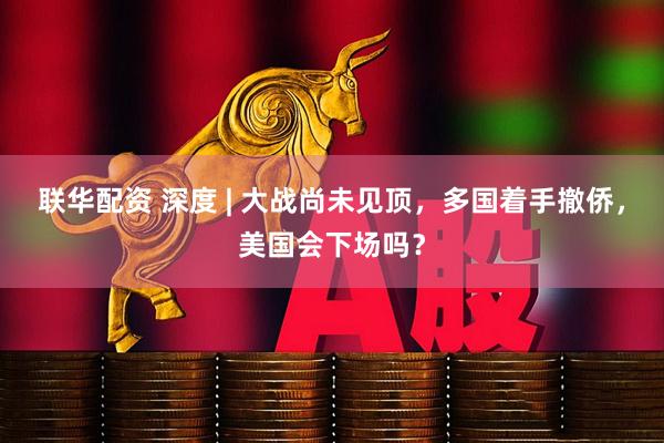 联华配资 深度 | 大战尚未见顶，多国着手撤侨，美国会下场吗？