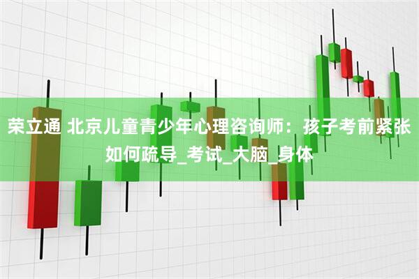 荣立通 北京儿童青少年心理咨询师：孩子考前紧张如何疏导_考试_大脑_身体