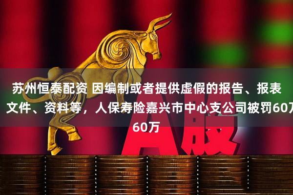 苏州恒泰配资 因编制或者提供虚假的报告、报表、文件、资料等，人保寿险嘉兴市中心支公司被罚60万