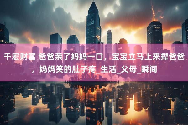 千宏财富 爸爸亲了妈妈一口，宝宝立马上来撵爸爸，妈妈笑的肚子疼_生活_父母_瞬间