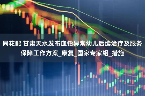 同花配 甘肃天水发布血铅异常幼儿后续治疗及服务保障工作方案_康复_国家专家组_措施