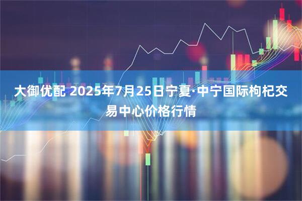 大御优配 2025年7月25日宁夏·中宁国际枸杞交易中心价格行情