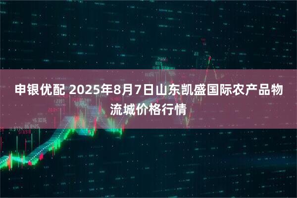 申银优配 2025年8月7日山东凯盛国际农产品物流城价格行情