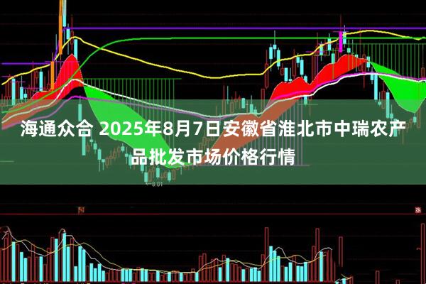 海通众合 2025年8月7日安徽省淮北市中瑞农产品批发市场价格行情