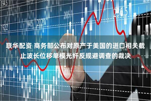 联华配资 商务部公布对原产于美国的进口相关截止波长位移单模光纤反规避调查的裁决
