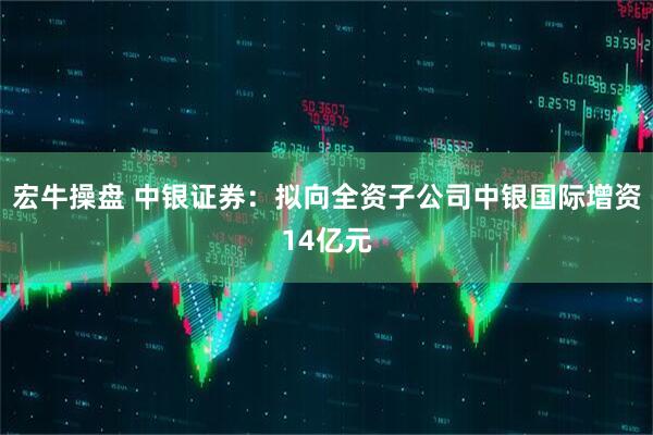 宏牛操盘 中银证券：拟向全资子公司中银国际增资14亿元