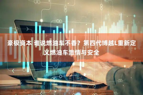 豪极资本 谁说燃油车不香？第四代博越L重新定义燃油车激情与安全