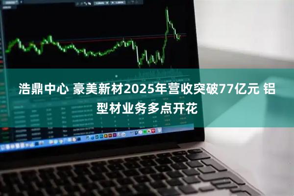 浩鼎中心 豪美新材2025年营收突破77亿元 铝型材业务多点开花